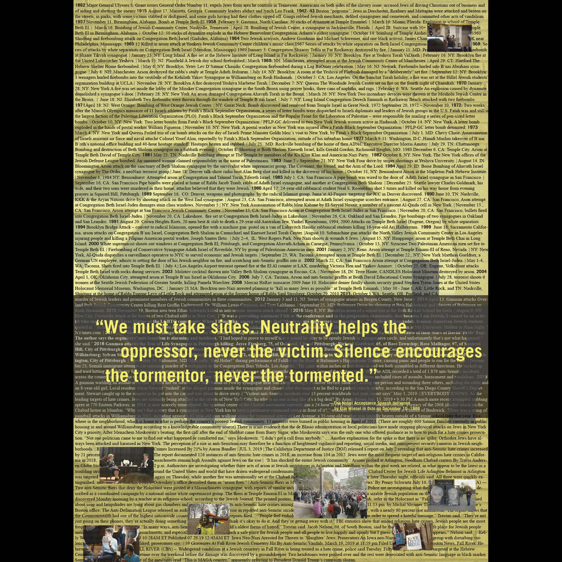 poster with small text chronicling anti-semitism, overlay quote by Eli Wiesel, "We must take sides. Neutrality helps the oppressor, never the victim. Silence encourages the tormentor, never the tormented."